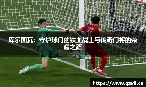 库尔图瓦：守护球门的铁血战士与传奇门将的荣耀之路